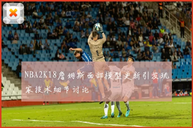 NBA2K18詹姆斯面部模型更新引发玩家技术细节讨论