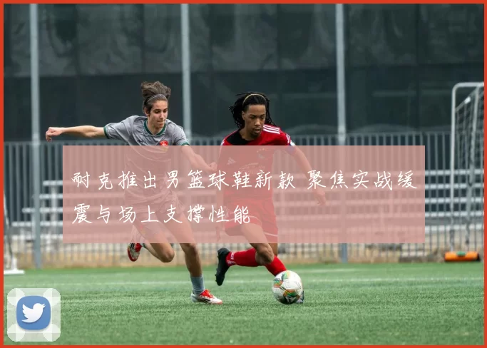 耐克推出男篮球鞋新款 聚焦实战缓震与场上支撑性能