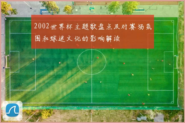2002世界杯主题歌盘点及对赛场氛围和球迷文化的影响解读