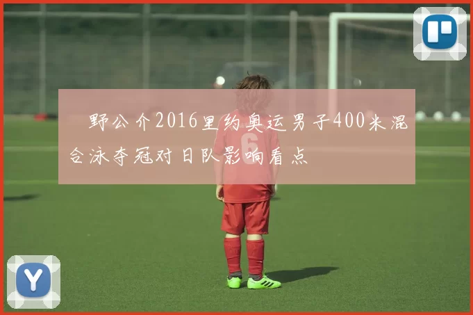 萩野公介2016里约奥运男子400米混合泳夺冠对日队影响看点