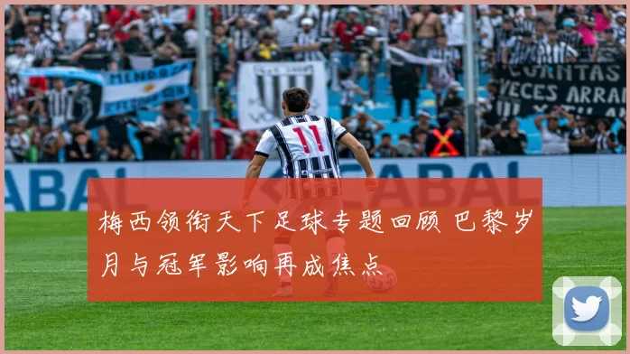 梅西领衔天下足球专题回顾 巴黎岁月与冠军影响再成焦点