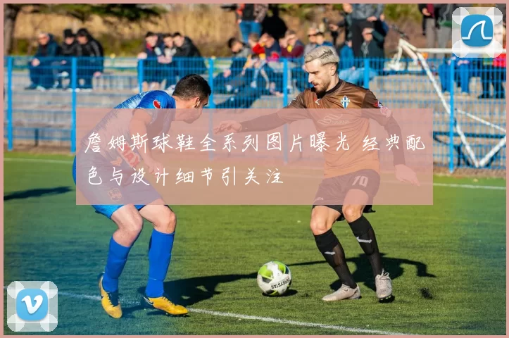 詹姆斯球鞋全系列图片曝光 经典配色与设计细节引关注