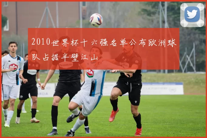 2010世界杯十六强名单公布欧洲球队占据半壁江山