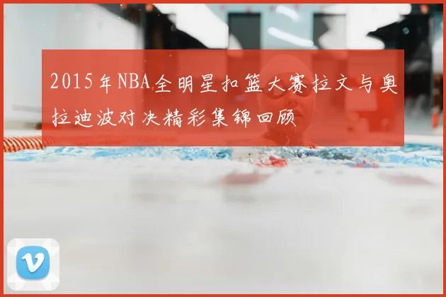 2015年NBA全明星扣篮大赛拉文与奥拉迪波对决精彩集锦回顾