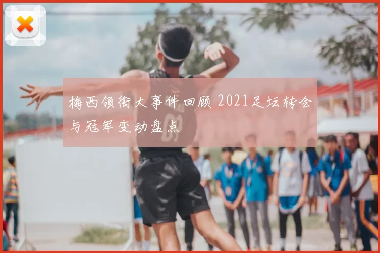 梅西领衔大事件回顾 2021足坛转会与冠军变动盘点