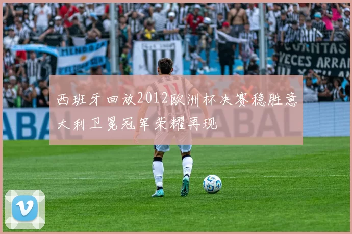 西班牙回放2012欧洲杯决赛稳胜意大利卫冕冠军荣耀再现