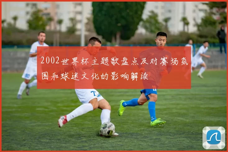 2002世界杯主题歌盘点及对赛场氛围和球迷文化的影响解读