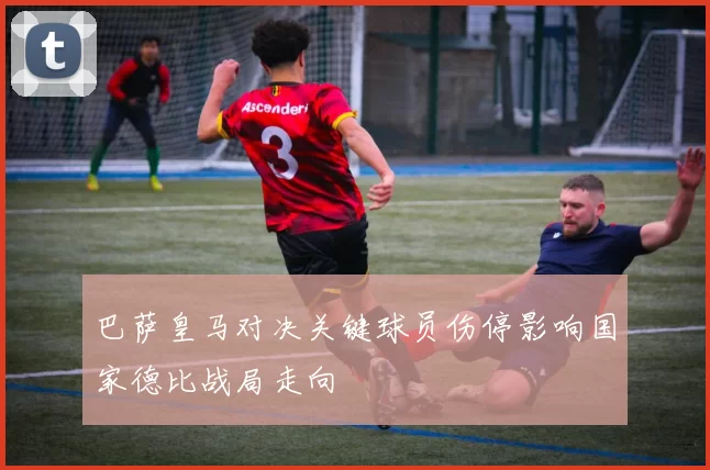 巴萨皇马对决关键球员伤停影响国家德比战局走向