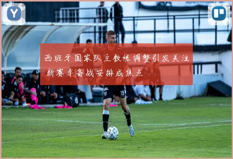 西班牙国家队主教练调整引发关注 新赛季备战安排成焦点