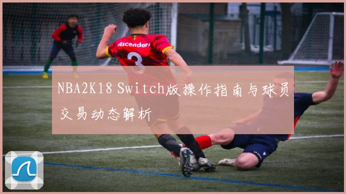 NBA2K18 Switch版操作指南与球员交易动态解析