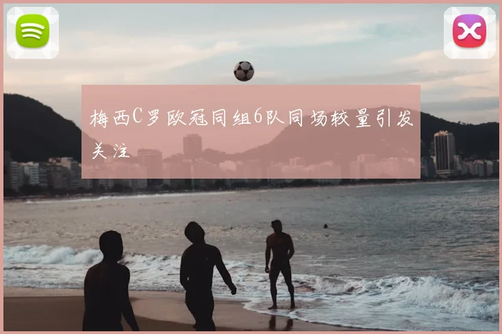 梅西C罗欧冠同组6队同场较量引发关注