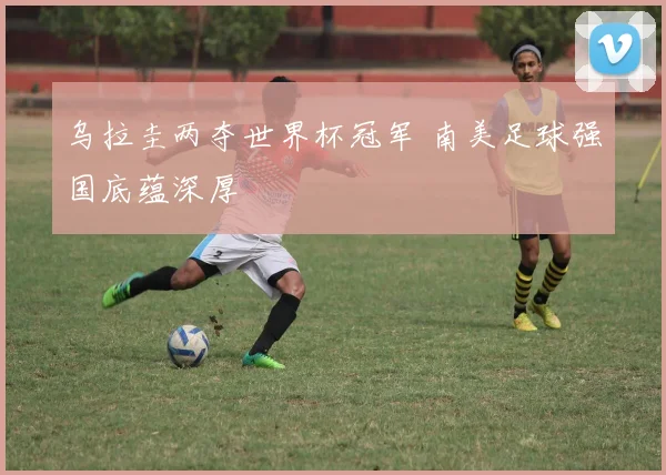 乌拉圭两夺世界杯冠军 南美足球强国底蕴深厚
