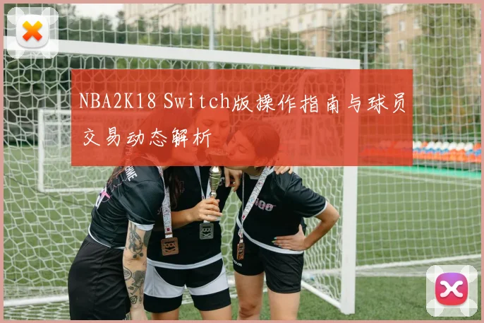 NBA2K18 Switch版操作指南与球员交易动态解析