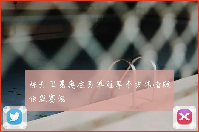 林丹卫冕奥运男单冠军李宗伟惜败伦敦赛场