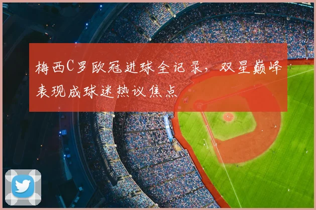 梅西C罗欧冠进球全记录,双星巅峰表现成球迷热议焦点